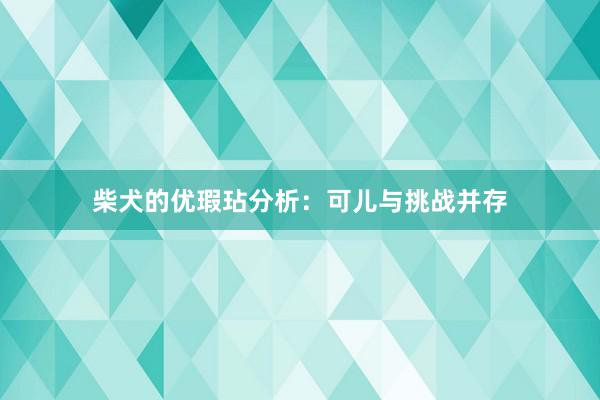柴犬的优瑕玷分析：可儿与挑战并存